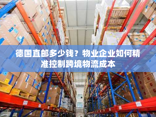 德国直邮多少钱？物业企业如何精准控制跨境物流成本