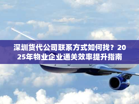 深圳货代公司联系方式如何找？2025年物业企业通关效率提升指南