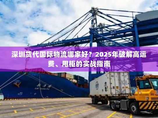 深圳货代国际物流哪家好？2025年破解高运费、甩柜的实战指南