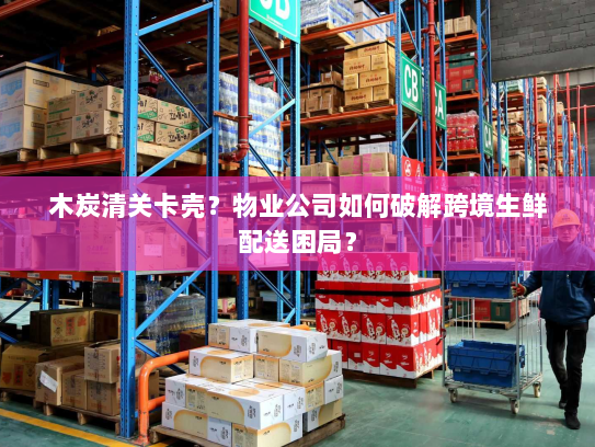 木炭清关卡壳？物业公司如何破解跨境生鲜配送困局？