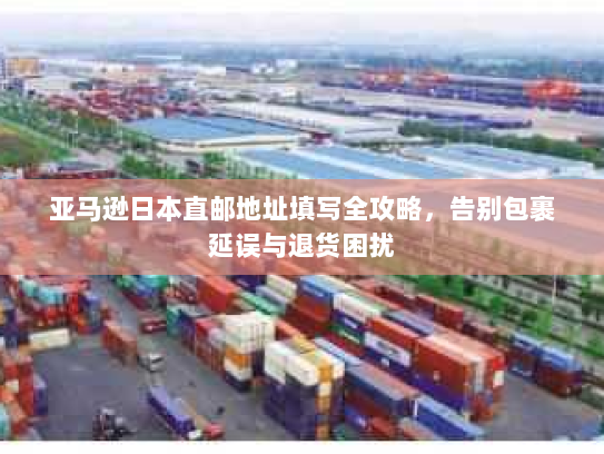 亚马逊日本直邮地址填写全攻略，告别包裹延误与退货困扰