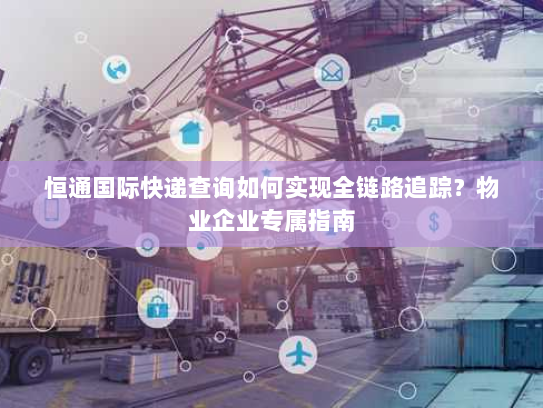 恒通国际快递查询如何实现全链路追踪？物业企业专属指南