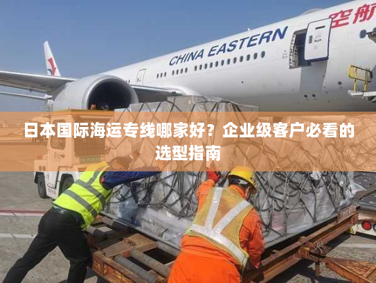 日本国际海运专线哪家好？企业级客户必看的选型指南