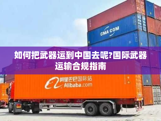 如何把武器运到中国去呢?国际武器运输合规指南