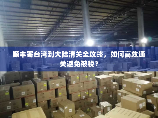 顺丰寄台湾到大陆清关全攻略，如何高效通关避免被税？