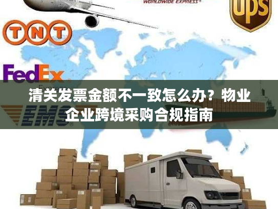 清关发票金额不一致怎么办？物业企业跨境采购合规指南