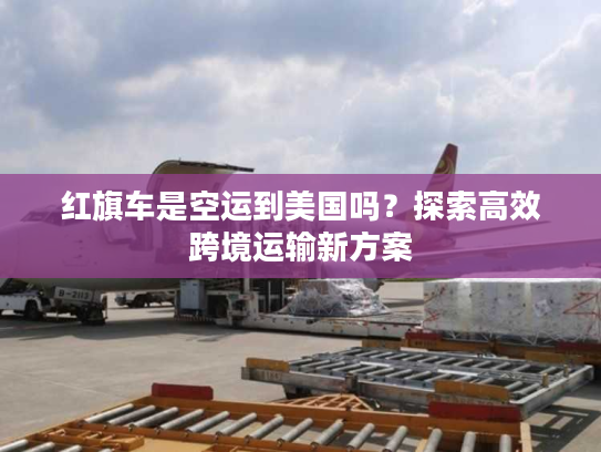 红旗车是空运到美国吗？探索高效跨境运输新方案