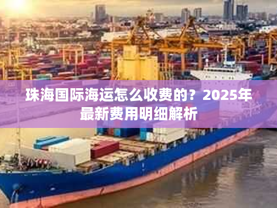 珠海国际海运怎么收费的？2025年最新费用明细解析