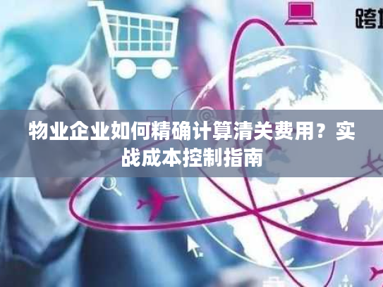 物业企业如何精确计算清关费用？实战成本控制指南