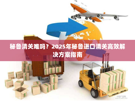 秘鲁清关难吗？2025年秘鲁进口清关高效解决方案指南