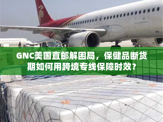 GNC美国直邮解困局，保健品断货期如何用跨境专线保障时效？
