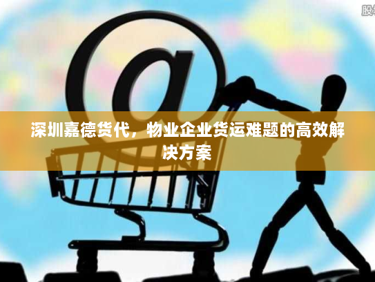 深圳嘉德货代,物业企业货运难题的高效解决方案 深圳嘉德货代,物业企业货运难题的高效解决方案