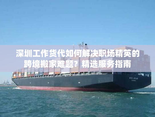 深圳工作货代如何解决职场精英的跨境搬家难题？精选服务指南