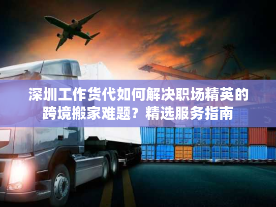 深圳工作货代如何解决职场精英的跨境搬家难题？精选服务指南