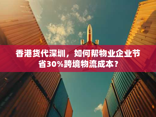 香港货代深圳，如何帮物业企业节省30%跨境物流成本？