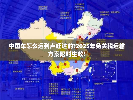 中国车怎么运到卢旺达的?2025年免关税运输方案限时生效!