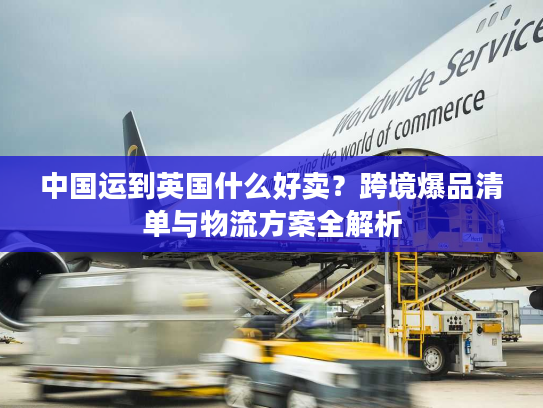 中国运到英国什么好卖？跨境爆品清单与物流方案全解析