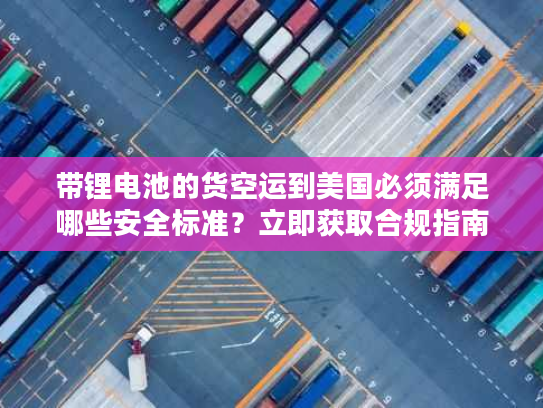 带锂电池的货空运到美国必须满足哪些安全标准？立即获取合规指南！