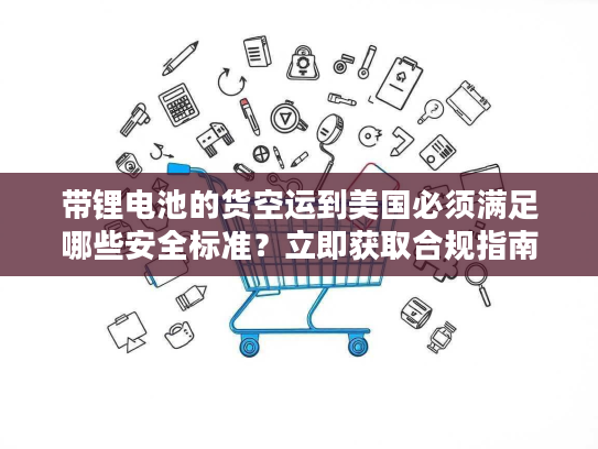 带锂电池的货空运到美国必须满足哪些安全标准？立即获取合规指南！