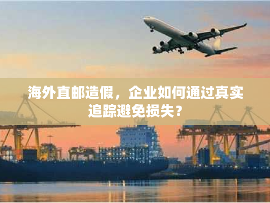 海外直邮造假，企业如何通过真实追踪避免损失？