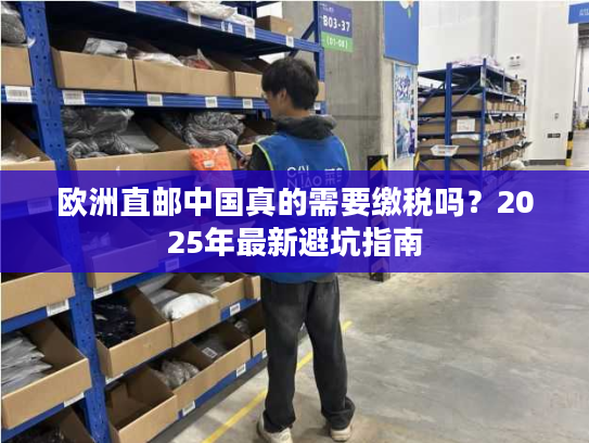 欧洲直邮中国真的需要缴税吗?2025年最新避坑指南 欧洲直邮中国真的需要缴税吗?2025年最新避坑指南