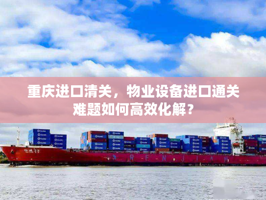 重庆进口清关，物业设备进口通关难题如何高效化解？