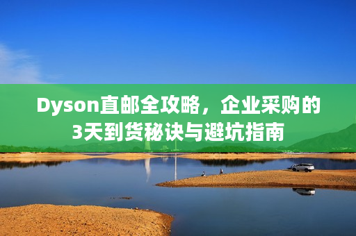 Dyson直邮全攻略，企业采购的3天到货秘诀与避坑指南