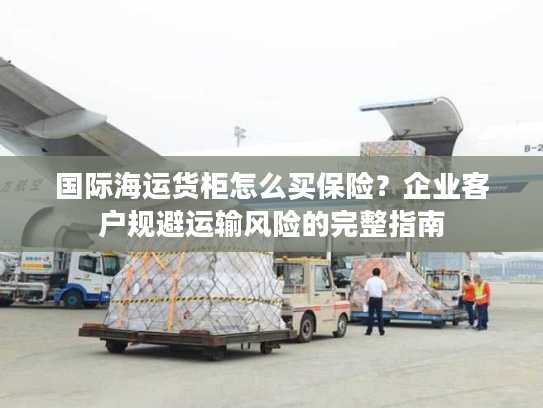 国际海运货柜怎么买保险?企业客户规避运输风险的完整指南 国际海运货柜怎么买保险?企业客户规避运输风险的完整指南