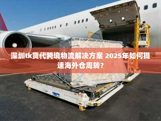深圳tk货代跨境物流解决方案 2025年如何提速海外仓周转？