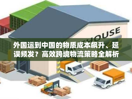 外国运到中国的物质成本飙升、延误频发？高效跨境物流策略全解析