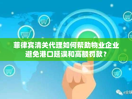 菲律宾清关代理如何帮助物业企业避免港口延误和高额罚款？