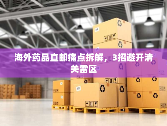 海外药品直邮痛点拆解，3招避开清关雷区