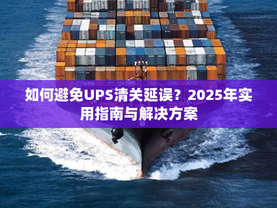 如何避免UPS清关延误?2025年实用指南与解决方案 如何避免UPS清关延误?2025年实用指南与解决方案