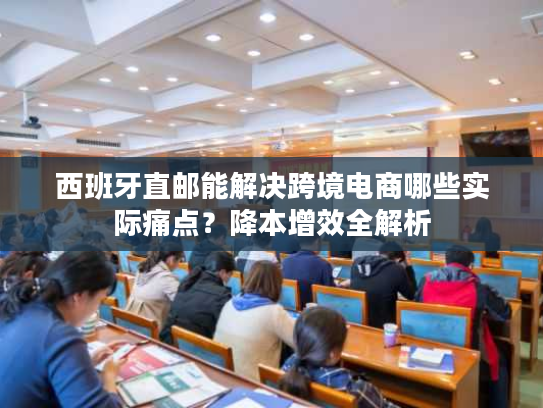 西班牙直邮能解决跨境电商哪些实际痛点?降本增效全解析 西班牙直邮能解决跨境电商哪些实际痛点?降本增效全解析