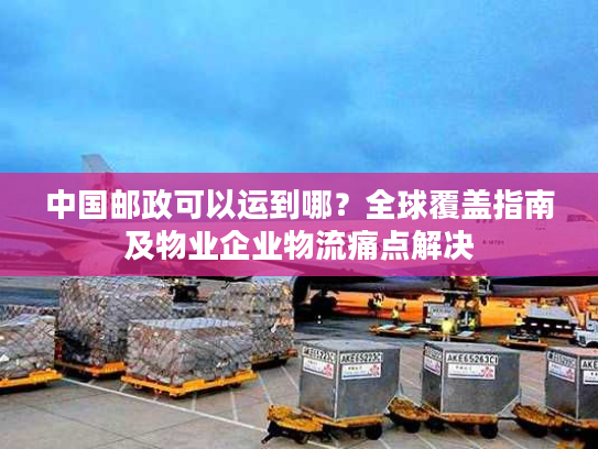 中国邮政可以运到哪？全球覆盖指南及物业企业物流痛点解决