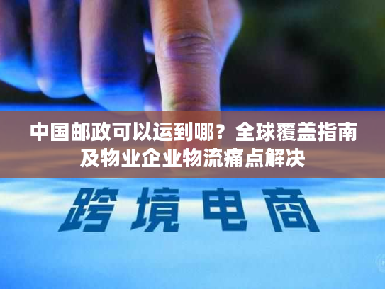 中国邮政可以运到哪？全球覆盖指南及物业企业物流痛点解决