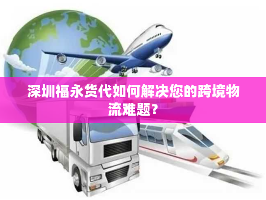 深圳福永货代如何解决您的跨境物流难题？
