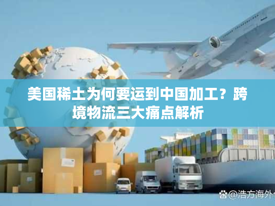 美国稀土为何要运到中国加工？跨境物流三大痛点解析