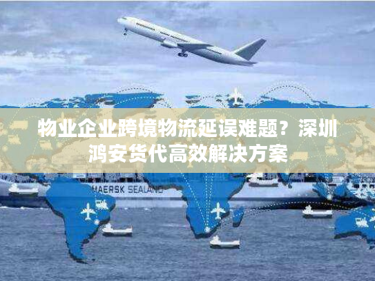 物业企业跨境物流延误难题？深圳鸿安货代高效解决方案