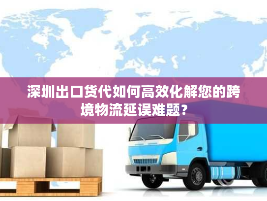 深圳出口货代如何高效化解您的跨境物流延误难题？