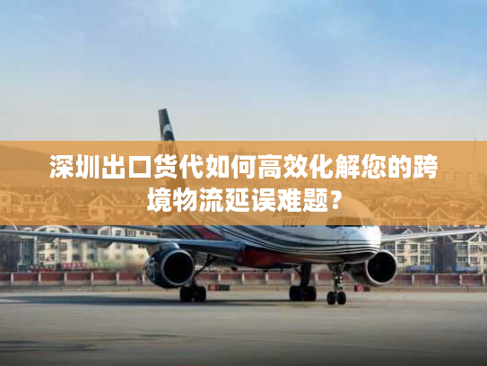 深圳出口货代如何高效化解您的跨境物流延误难题？