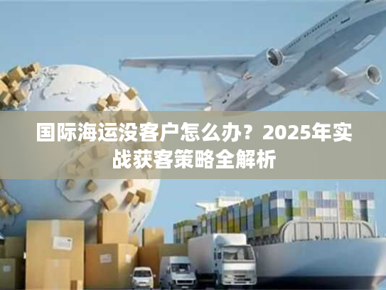 国际海运没客户怎么办？2025年实战获客策略全解析