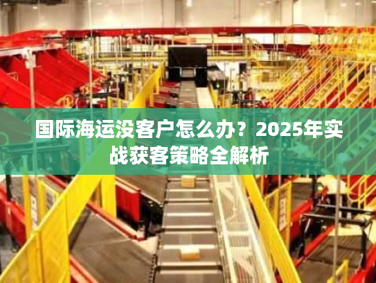 国际海运没客户怎么办？2025年实战获客策略全解析