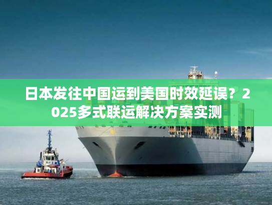 日本发往中国运到美国时效延误？2025多式联运解决方案实测