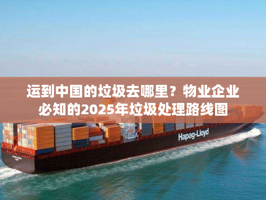 运到中国的垃圾去哪里？物业企业必知的2025年垃圾处理路线图