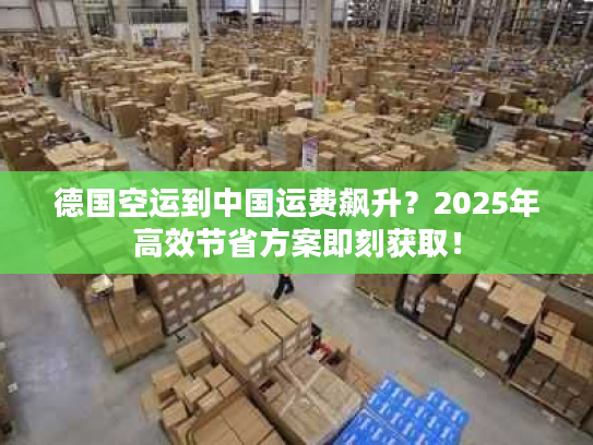 德国空运到中国运费飙升？2025年高效节省方案即刻获取！