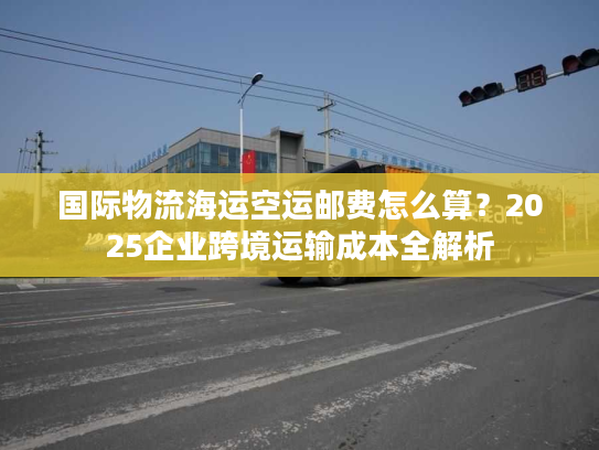 国际物流海运空运邮费怎么算？2025企业跨境运输成本全解析