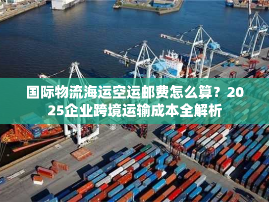 国际物流海运空运邮费怎么算？2025企业跨境运输成本全解析