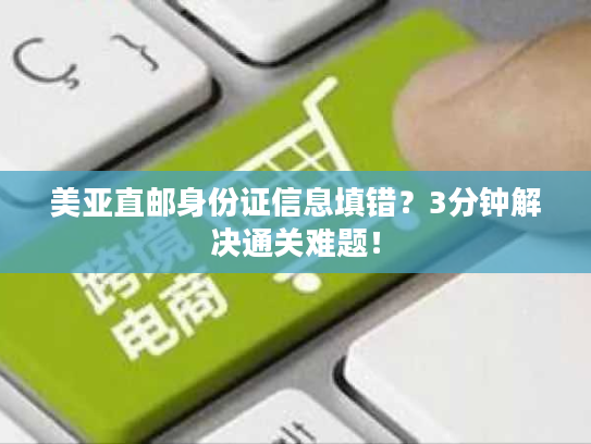美亚直邮身份证信息填错？3分钟解决通关难题！