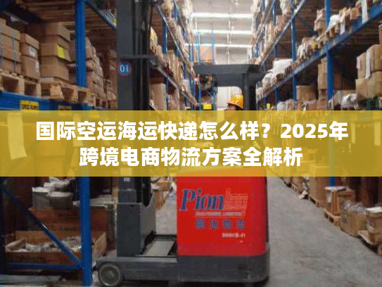 国际空运海运快递怎么样？2025年跨境电商物流方案全解析